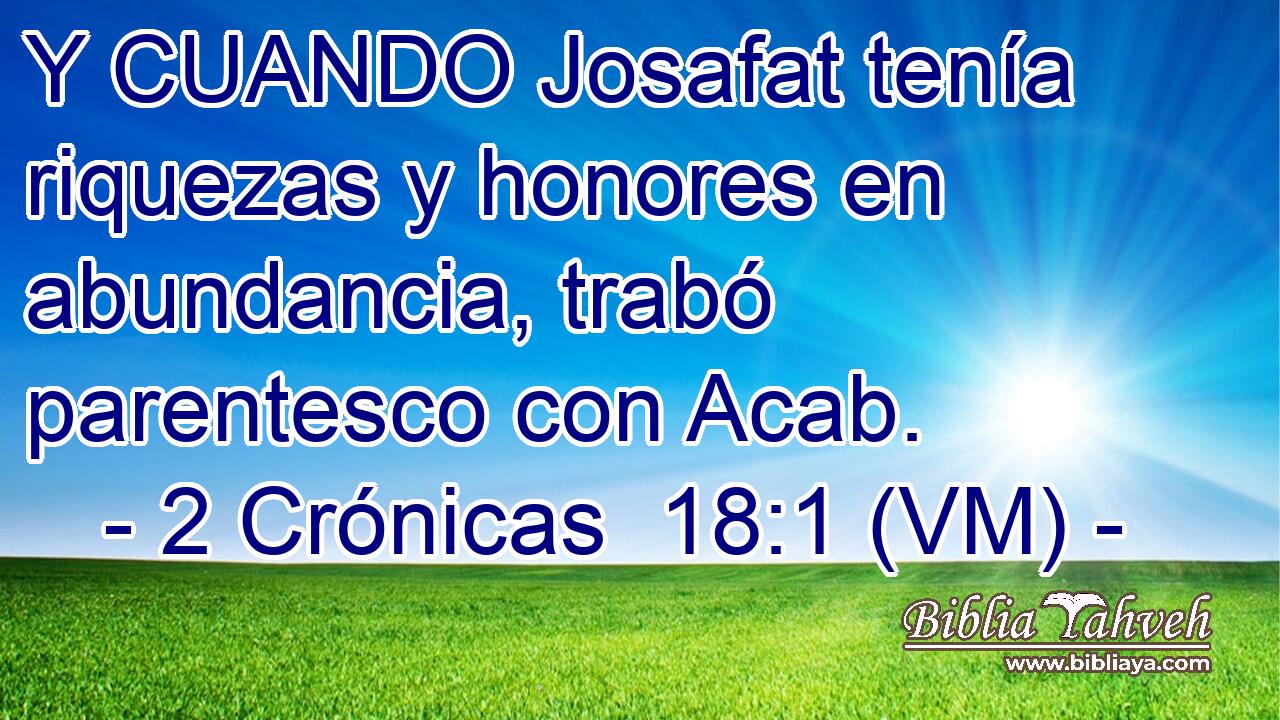  Y CUANDO Josafat tenía riquezas y honores en abundancia, trabó parentesco con Acab. 