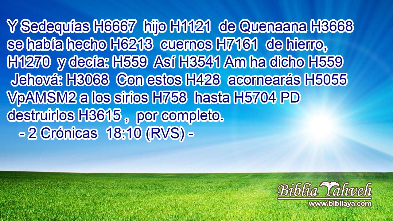 Y Sedequías H6667  hijo H1121  de Quenaana H3668  se había hecho H6213  cuernos H7161  de hierro, H1270  y decía: H559  Así H3541 Am ha dicho H559  Jehová: H3068  Con estos H428  acornearás H5055 VpAMSM2 a los sirios H758  hasta H5704 PD destruirlos H3615 ,  por completo. 