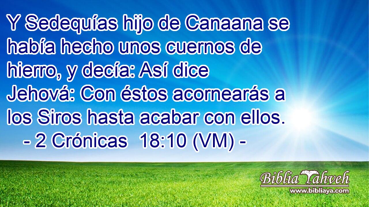  Y Sedequías hijo de Canaana se había hecho unos cuernos de hierro, y decía: Así dice Jehová: Con éstos acornearás a los Siros hasta acabar con ellos. 