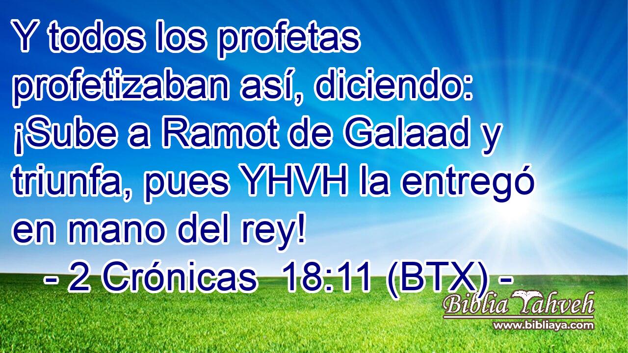 Y todos los profetas profetizaban así, diciendo: ¡Sube a Ramot de Galaad y triunfa, pues YHVH la entregó en mano del rey!
