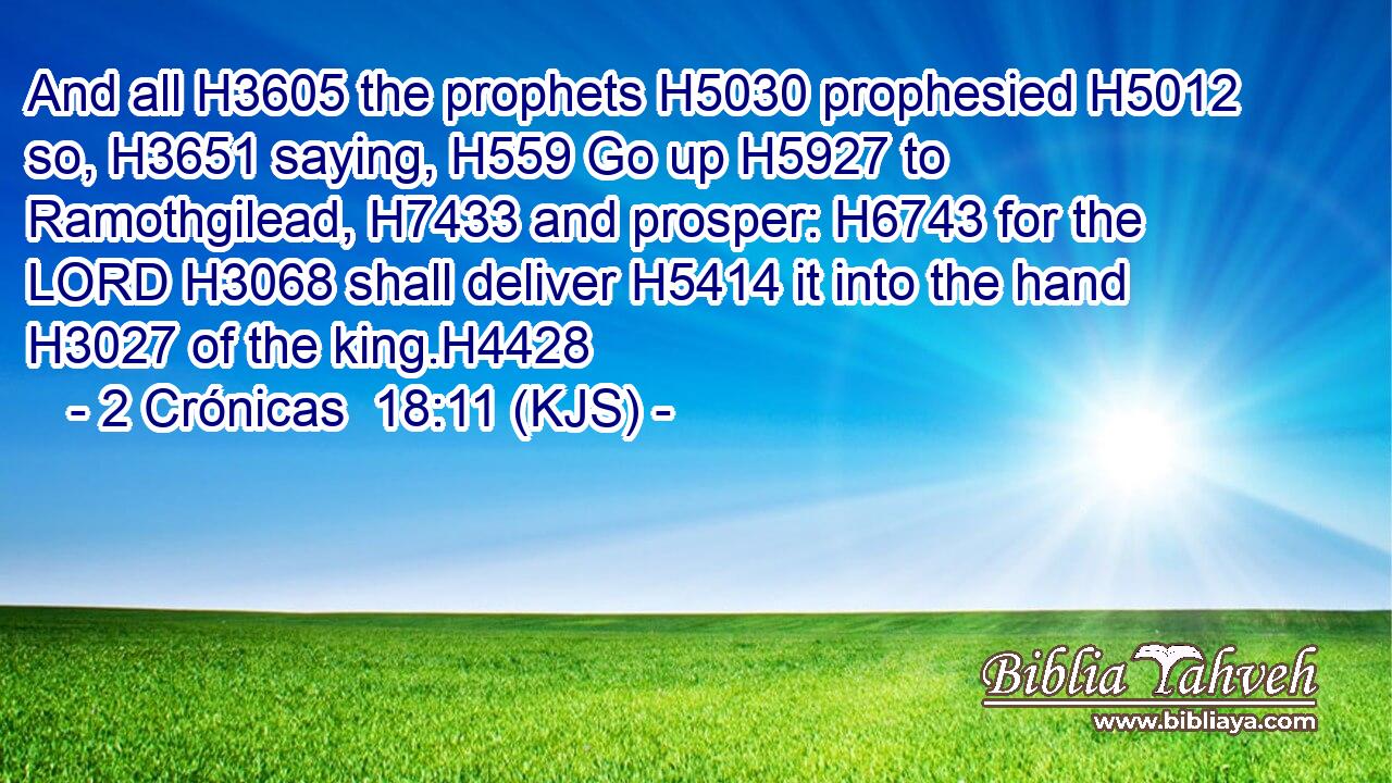 And all H3605 the prophets H5030 prophesied H5012 so, H3651 saying, H559 Go up H5927 to Ramothgilead, H7433 and prosper: H6743 for the LORD H3068 shall deliver H5414 it into the hand H3027 of the king.H4428