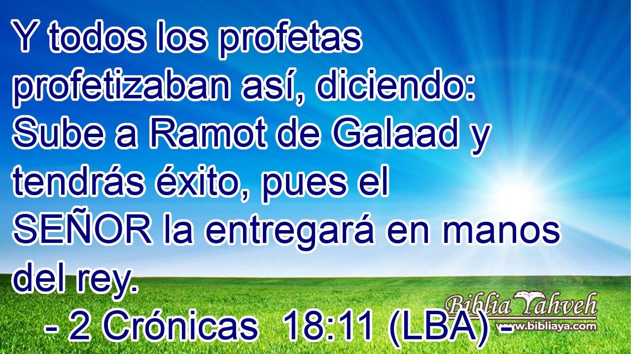 Y todos los profetas profetizaban así, diciendo: Sube a Ramot de Galaad y tendrás éxito, pues el SEÑOR la entregará en manos del rey.