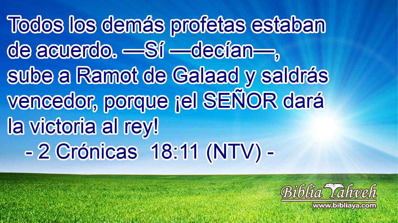 Todos los demás profetas estaban de acuerdo. —Sí —decían—, sube a Ramot de Galaad y saldrás vencedor, porque ¡el SEÑOR dará la victoria al rey!