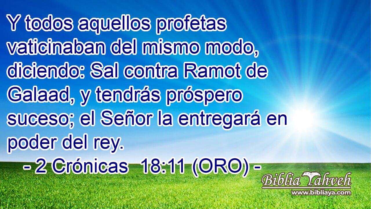  Y todos aquellos profetas vaticinaban del mismo modo, diciendo: Sal contra Ramot de Galaad, y tendrás próspero suceso; el Señor la entregará en poder del rey. 