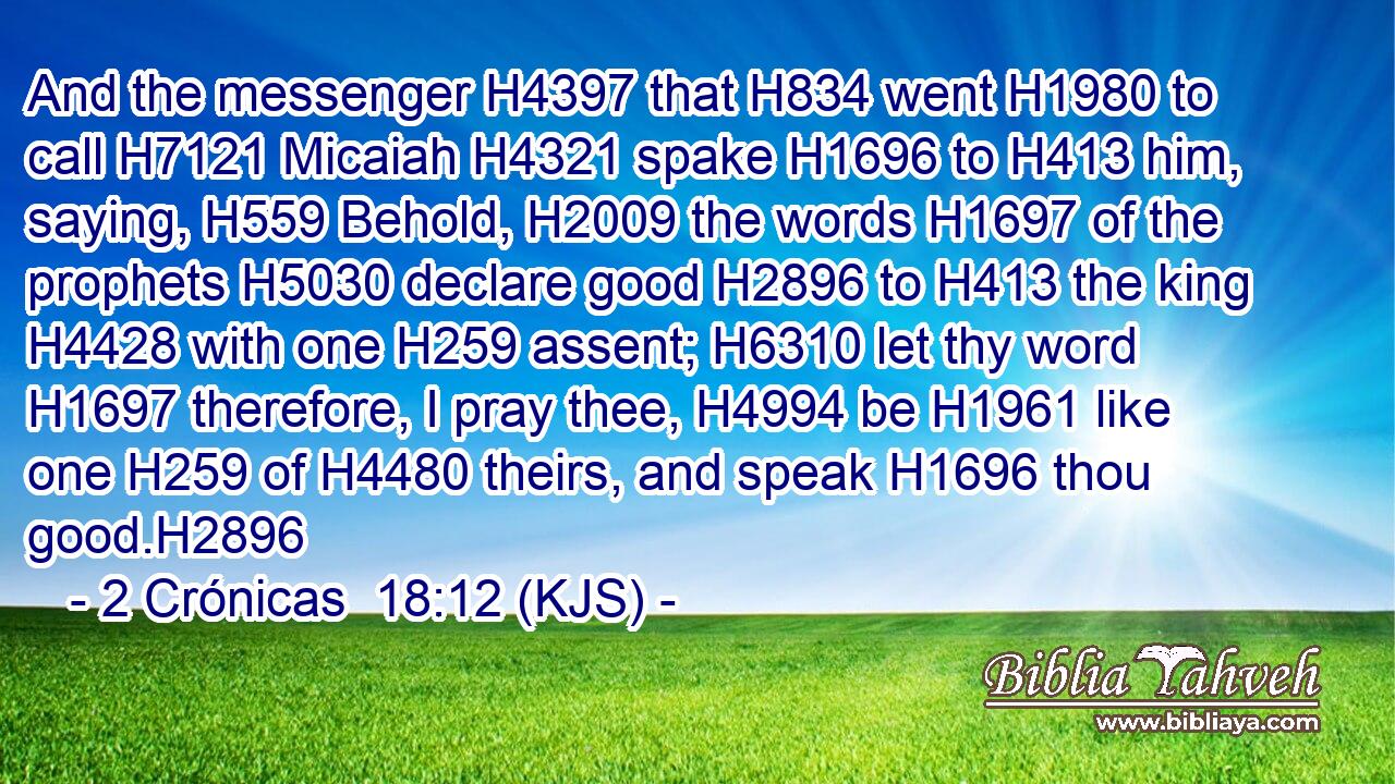 And the messenger H4397 that H834 went H1980 to call H7121 Micaiah H4321 spake H1696 to H413 him, saying, H559 Behold, H2009 the words H1697 of the prophets H5030 declare good H2896 to H413 the king H4428 with one H259 assent; H6310 let thy word H1697 therefore, I pray thee, H4994 be H1961 like one H259 of H4480 theirs, and speak H1696 thou good.H2896