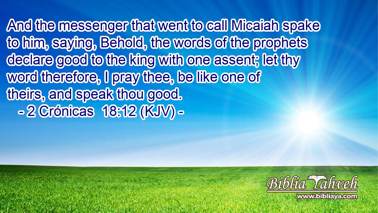 And the messenger that went to call Micaiah spake to him, saying, Behold, the words of the prophets declare good to the king with one assent; let thy word therefore, I pray thee, be like one of theirs, and speak thou good.