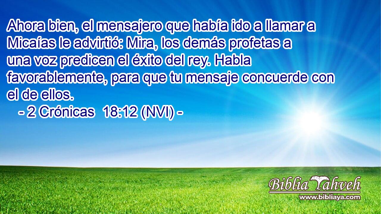 Ahora bien, el mensajero que había ido a llamar a Micaías le advirtió: Mira, los demás profetas a una voz predicen el éxito del rey. Habla favorablemente, para que tu mensaje concuerde con el de ellos. 