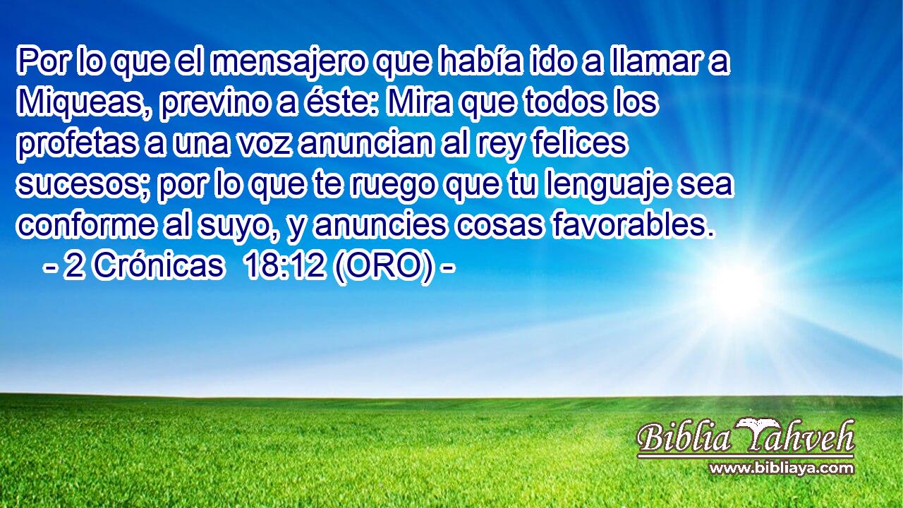  Por lo que el mensajero que había ido a llamar a Miqueas, previno a éste: Mira que todos los profetas a una voz anuncian al rey felices sucesos; por lo que te ruego que tu lenguaje sea conforme al suyo, y anuncies cosas favorables. 