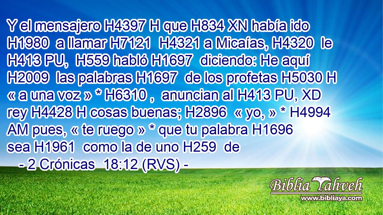 Y el mensajero H4397 H que H834 XN había ido H1980  a llamar H7121  H4321 a Micaías, H4320  le H413 PU,  H559 habló H1697  diciendo: He aquí H2009  las palabras H1697  de los profetas H5030 H « a una voz » * H6310 ,  anuncian al H413 PU, XD rey H4428 H cosas buenas; H2896  « yo, » * H4994 AM pues, « te ruego » * que tu palabra H1696  sea H1961  como la de uno H259  de 