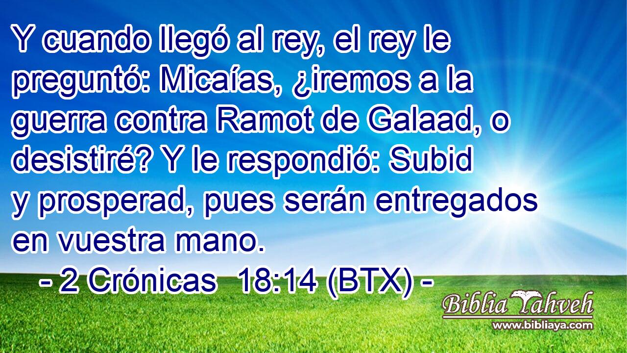 Y cuando llegó al rey, el rey le preguntó: Micaías, ¿iremos a la guerra contra Ramot de Galaad, o desistiré? Y le respondió: Subid y prosperad, pues serán entregados en vuestra mano.