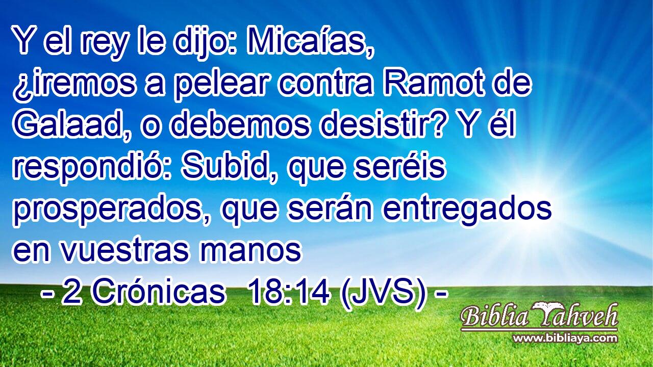 Y el rey le dijo: Micaías, ¿iremos a pelear contra Ramot de Galaad, o debemos desistir? Y él respondió: Subid, que seréis prosperados, que serán entregados en vuestras manos