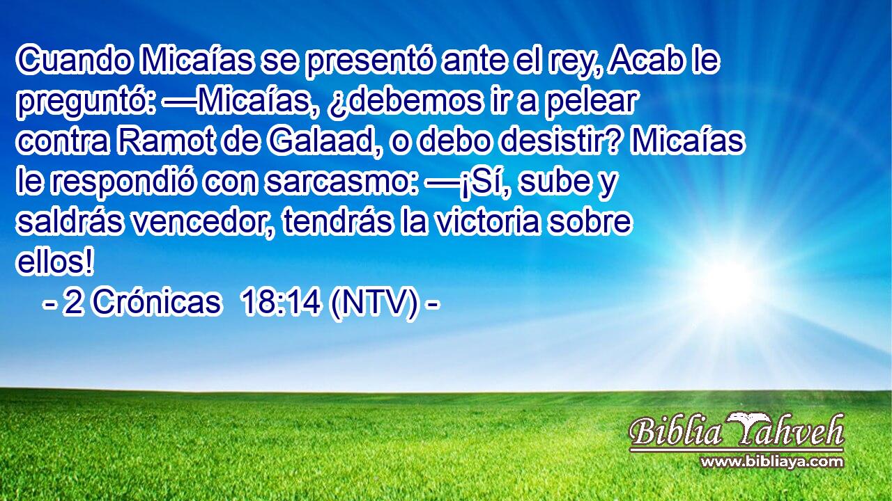 Cuando Micaías se presentó ante el rey, Acab le preguntó: —Micaías, ¿debemos ir a pelear contra Ramot de Galaad, o debo desistir? Micaías le respondió con sarcasmo: —¡Sí, sube y saldrás vencedor, tendrás la victoria sobre ellos!