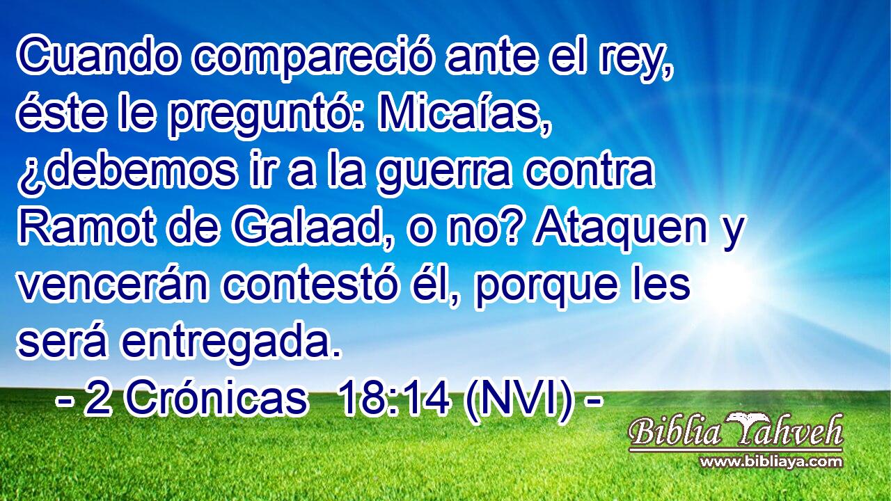  Cuando compareció ante el rey, éste le preguntó: Micaías, ¿debemos ir a la guerra contra Ramot de Galaad, o no? Ataquen y vencerán contestó él, porque les será entregada. 