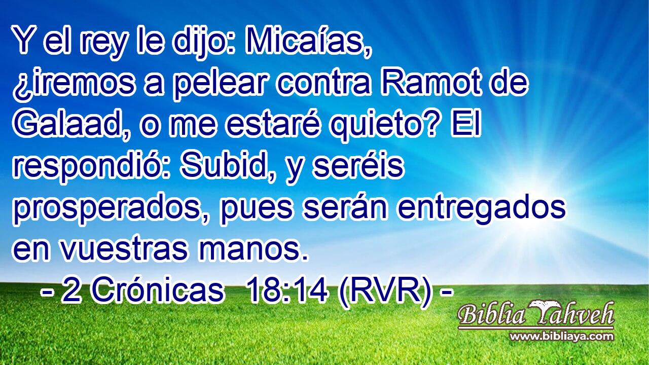 Y el rey le dijo: Micaías, ¿iremos a pelear contra Ramot de Galaad, o me estaré quieto? El respondió: Subid, y seréis prosperados, pues serán entregados en vuestras manos.
