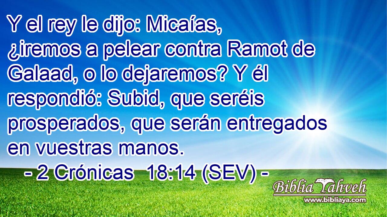 Y el rey le dijo: Micaías, ¿iremos a pelear contra Ramot de Galaad, o lo dejaremos? Y él respondió: Subid, que seréis prosperados, que serán entregados en vuestras manos.