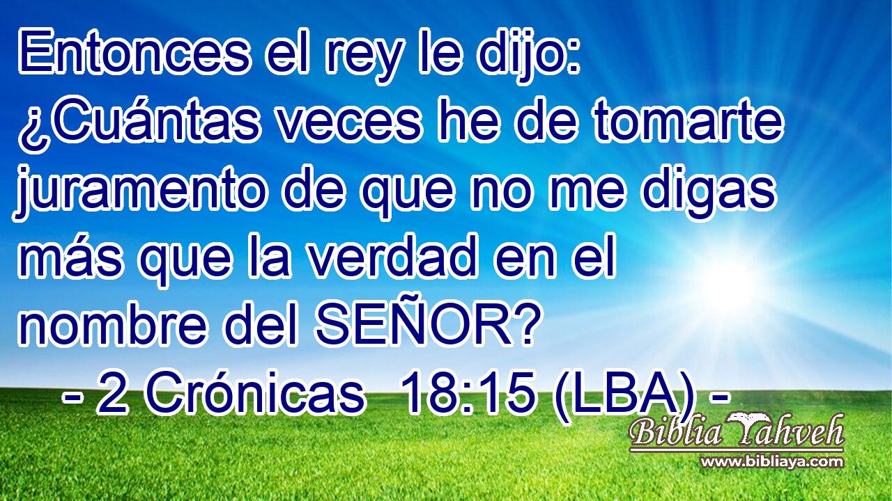 Entonces el rey le dijo: ¿Cuántas veces he de tomarte juramento de que no me digas más que la verdad en el nombre del SEÑOR?