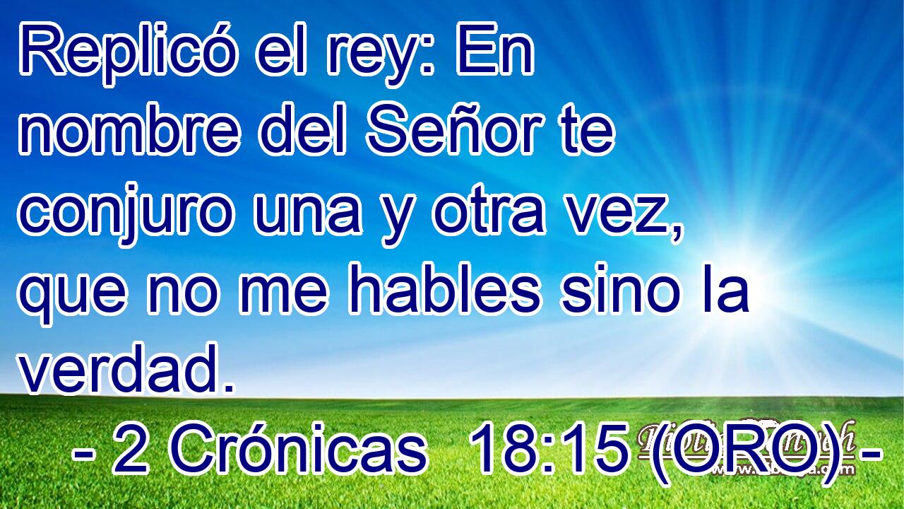  Replicó el rey: En nombre del Señor te conjuro una y otra vez, que no me hables sino la verdad. 