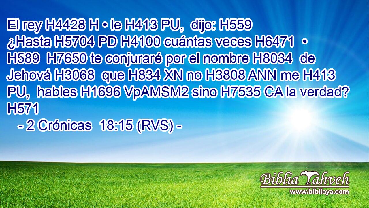 El rey H4428 H • le H413 PU,  dijo: H559  ¿Hasta H5704 PD H4100 cuántas veces H6471  • H589  H7650 te conjuraré por el nombre H8034  de Jehová H3068  que H834 XN no H3808 ANN me H413 PU,  hables H1696 VpAMSM2 sino H7535 CA la verdad? H571  