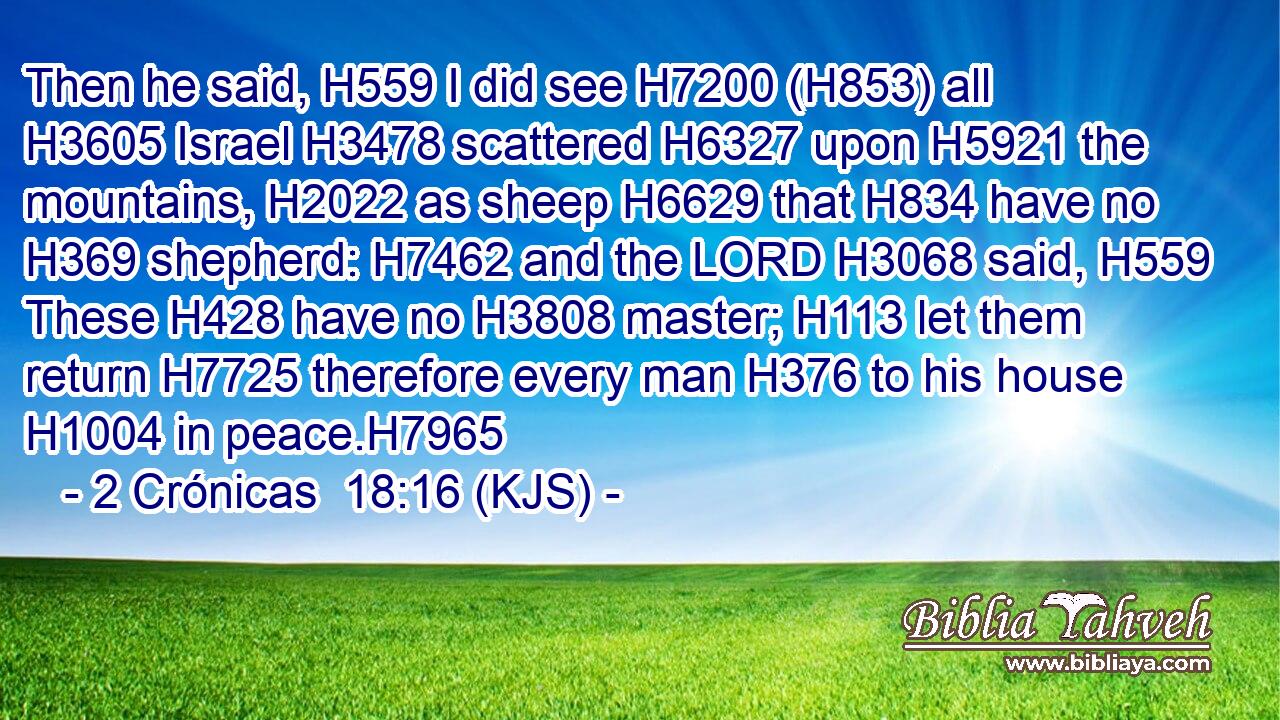 Then he said, H559 I did see H7200 (H853) all H3605 Israel H3478 scattered H6327 upon H5921 the mountains, H2022 as sheep H6629 that H834 have no H369 shepherd: H7462 and the LORD H3068 said, H559 These H428 have no H3808 master; H113 let them return H7725 therefore every man H376 to his house H1004 in peace.H7965
