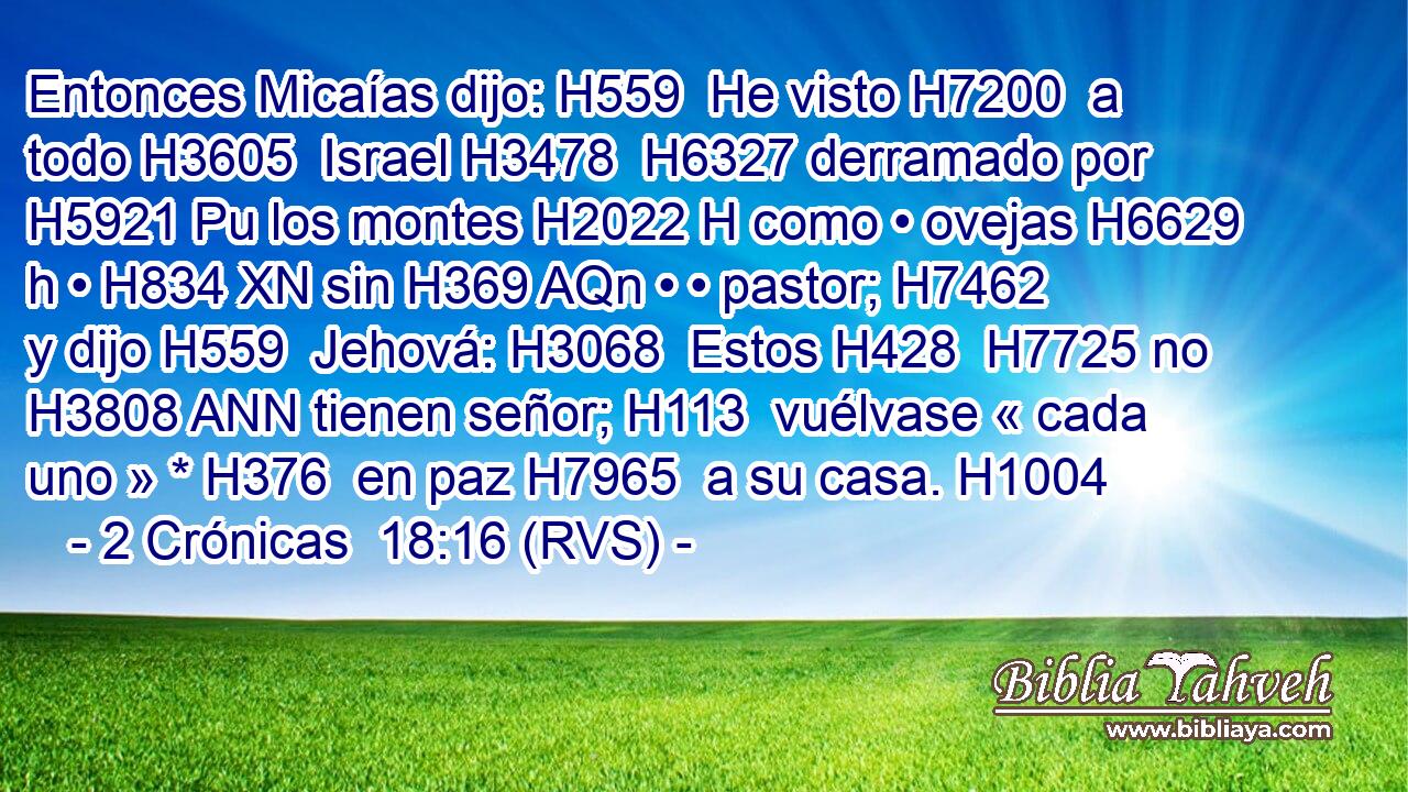 Entonces Micaías dijo: H559  He visto H7200  a todo H3605  Israel H3478  H6327 derramado por H5921 Pu los montes H2022 H como • ovejas H6629 h • H834 XN sin H369 AQn • • pastor; H7462  y dijo H559  Jehová: H3068  Estos H428  H7725 no H3808 ANN tienen señor; H113  vuélvase « cada uno » * H376  en paz H7965  a su casa. H1004  
