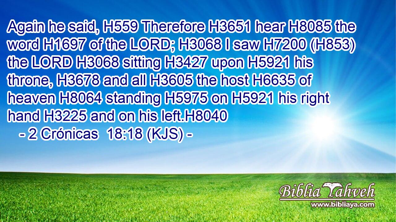 Again he said, H559 Therefore H3651 hear H8085 the word H1697 of the LORD; H3068 I saw H7200 (H853) the LORD H3068 sitting H3427 upon H5921 his throne, H3678 and all H3605 the host H6635 of heaven H8064 standing H5975 on H5921 his right hand H3225 and on his left.H8040