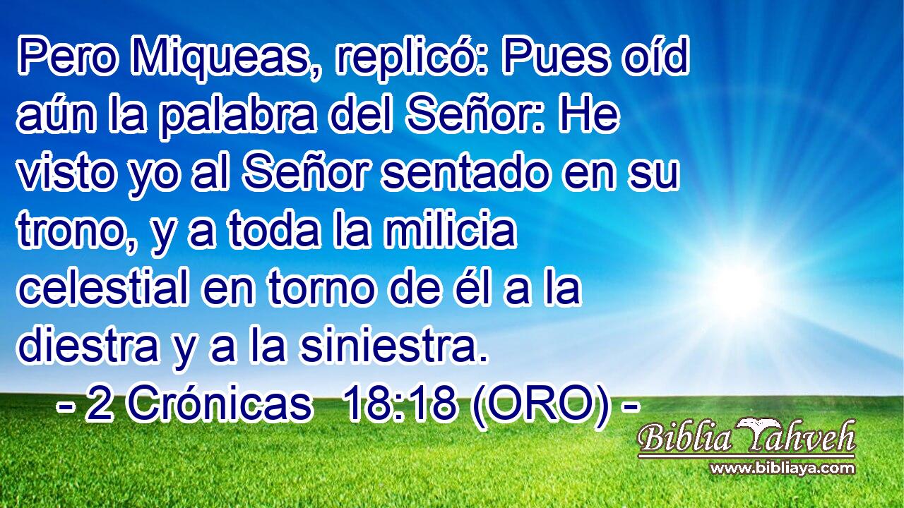  Pero Miqueas, replicó: Pues oíd aún la palabra del Señor: He visto yo al Señor sentado en su trono, y a toda la milicia celestial en torno de él a la diestra y a la siniestra. 