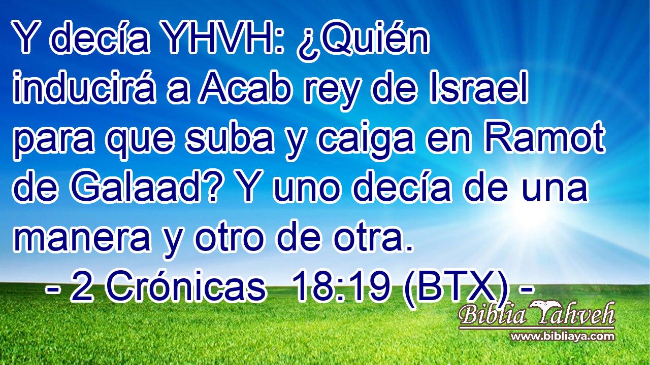 Y decía YHVH: ¿Quién inducirá a Acab rey de Israel para que suba y caiga en Ramot de Galaad? Y uno decía de una manera y otro de otra.