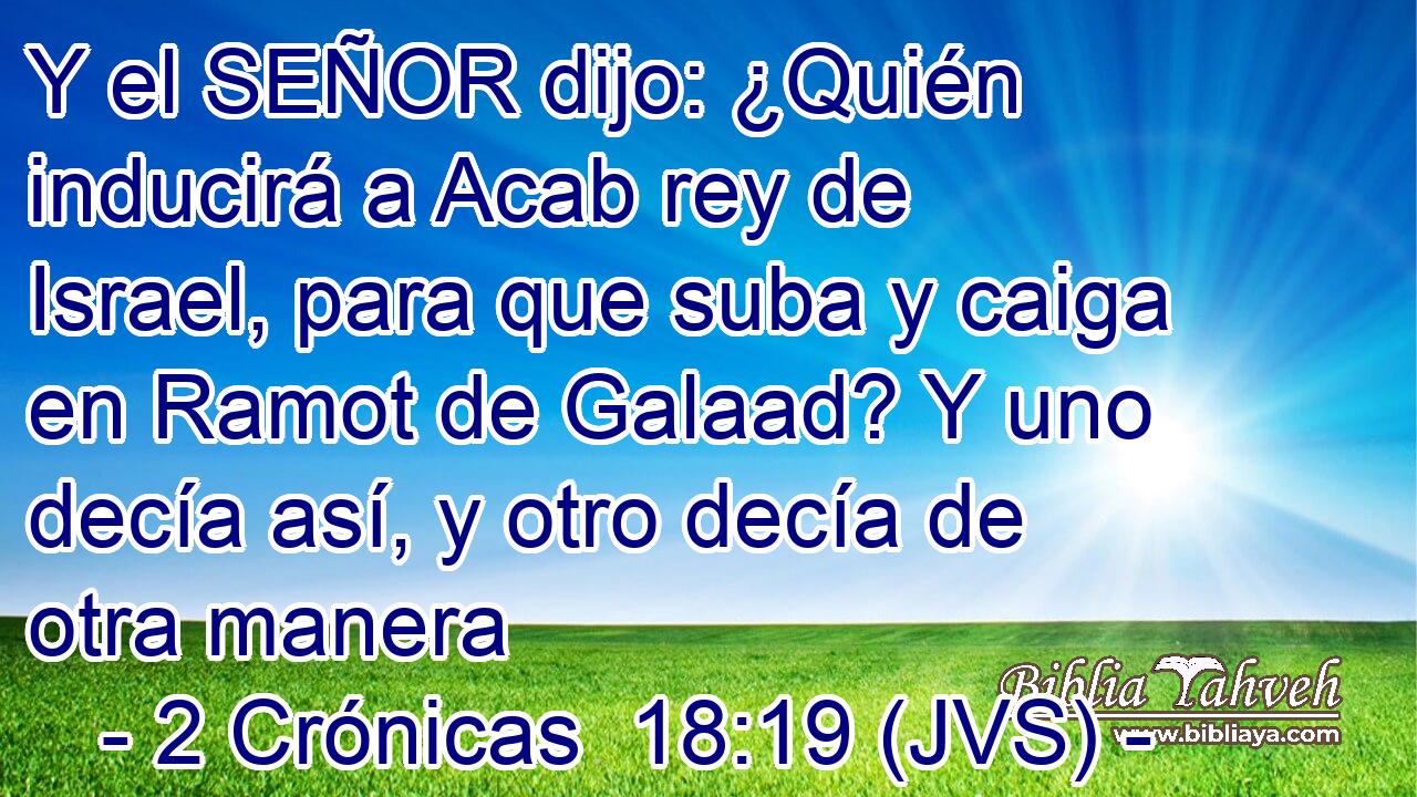 Y el SEÑOR dijo: ¿Quién inducirá a Acab rey de Israel, para que suba y caiga en Ramot de Galaad? Y uno decía así, y otro decía de otra manera