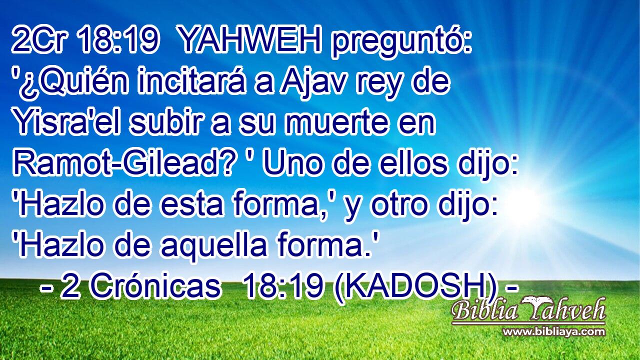  YAHWEH preguntó: '¿Quién incitará a Ajav rey de Yisra'el subir a su muerte en Ramot-Gilead? ' Uno de ellos dijo: 'Hazlo de esta forma,' y otro dijo: 'Hazlo de aquella forma.' 