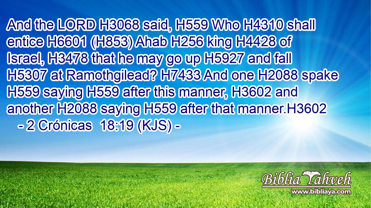And the LORD H3068 said, H559 Who H4310 shall entice H6601 (H853) Ahab H256 king H4428 of Israel, H3478 that he may go up H5927 and fall H5307 at Ramothgilead? H7433 And one H2088 spake H559 saying H559 after this manner, H3602 and another H2088 saying H559 after that manner.H3602