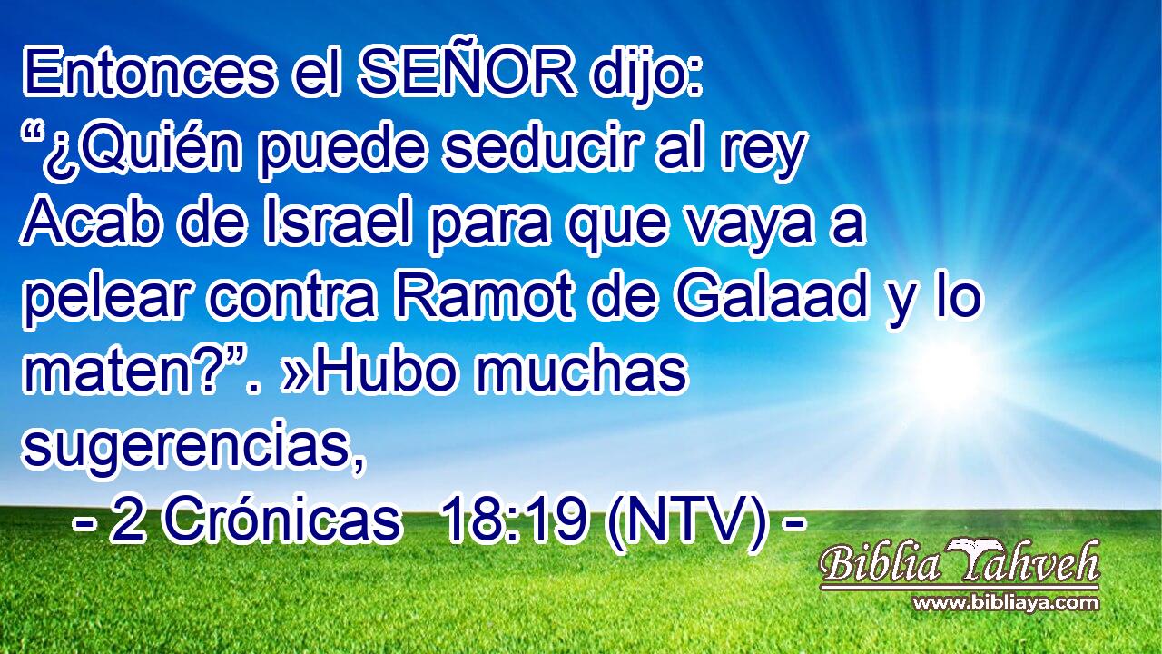 Entonces el SEÑOR dijo: “¿Quién puede seducir al rey Acab de Israel para que vaya a pelear contra Ramot de Galaad y lo maten?”. »Hubo muchas sugerencias,