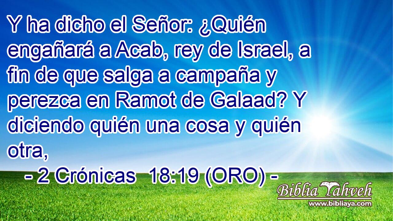  Y ha dicho el Señor: ¿Quién engañará a Acab, rey de Israel, a fin de que salga a campaña y perezca en Ramot de Galaad? Y diciendo quién una cosa y quién otra, 