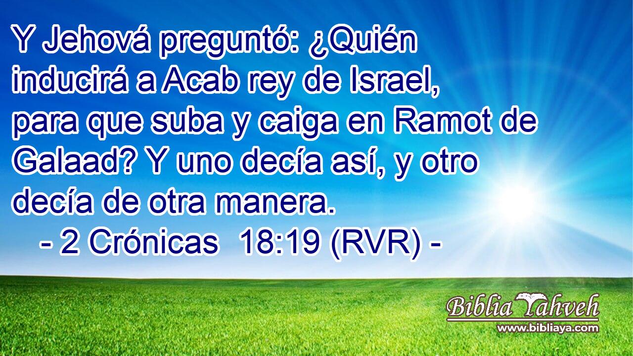 Y Jehová preguntó: ¿Quién inducirá a Acab rey de Israel, para que suba y caiga en Ramot de Galaad? Y uno decía así, y otro decía de otra manera.