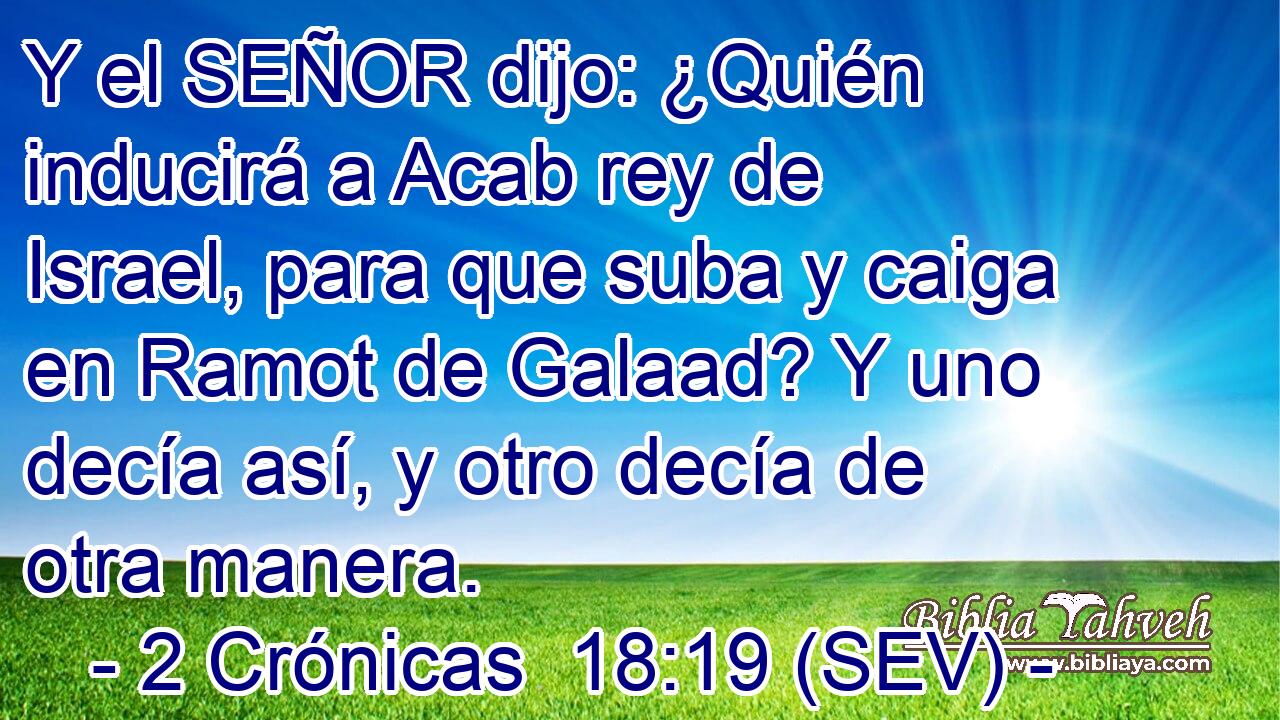 Y el SEÑOR dijo: ¿Quién inducirá a Acab rey de Israel, para que suba y caiga en Ramot de Galaad? Y uno decía así, y otro decía de otra manera.