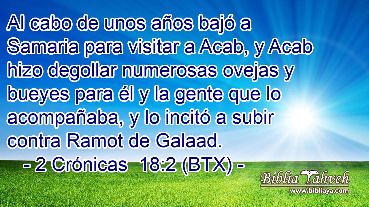 Al cabo de unos años bajó a Samaria para visitar a Acab, y Acab hizo degollar numerosas ovejas y bueyes para él y la gente que lo acompañaba, y lo incitó a subir contra Ramot de Galaad.