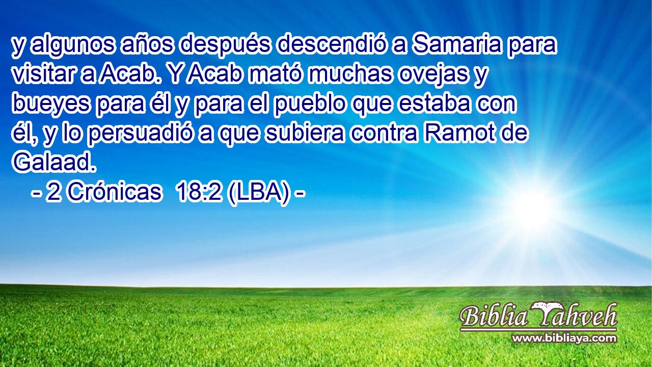 y algunos años después descendió a Samaria para visitar a Acab. Y Acab mató muchas ovejas y bueyes para él y para el pueblo que estaba con él, y lo persuadió a que subiera contra Ramot de Galaad.