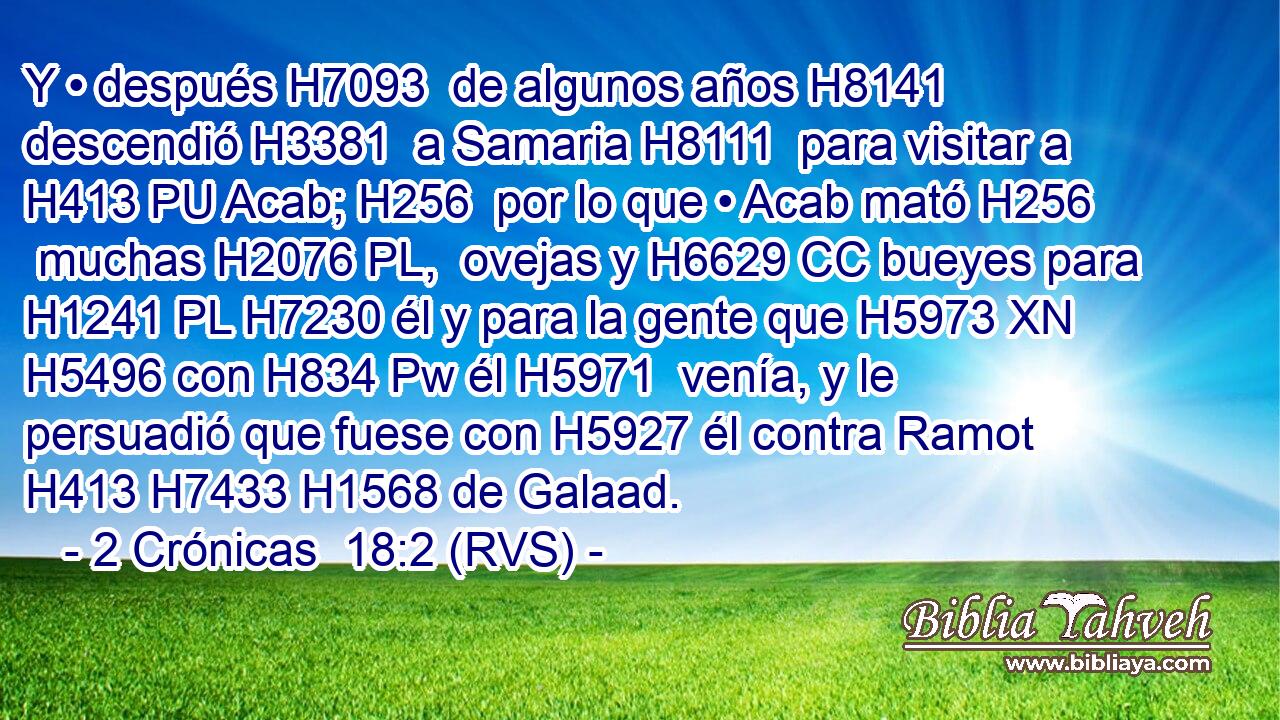 Y • después H7093  de algunos años H8141  descendió H3381  a Samaria H8111  para visitar a H413 PU Acab; H256  por lo que • Acab mató H256  muchas H2076 PL,  ovejas y H6629 CC bueyes para H1241 PL H7230 él y para la gente que H5973 XN H5496 con H834 Pw él H5971  venía, y le persuadió que fuese con H5927 él contra Ramot H413 H7433 H1568 de Galaad. 