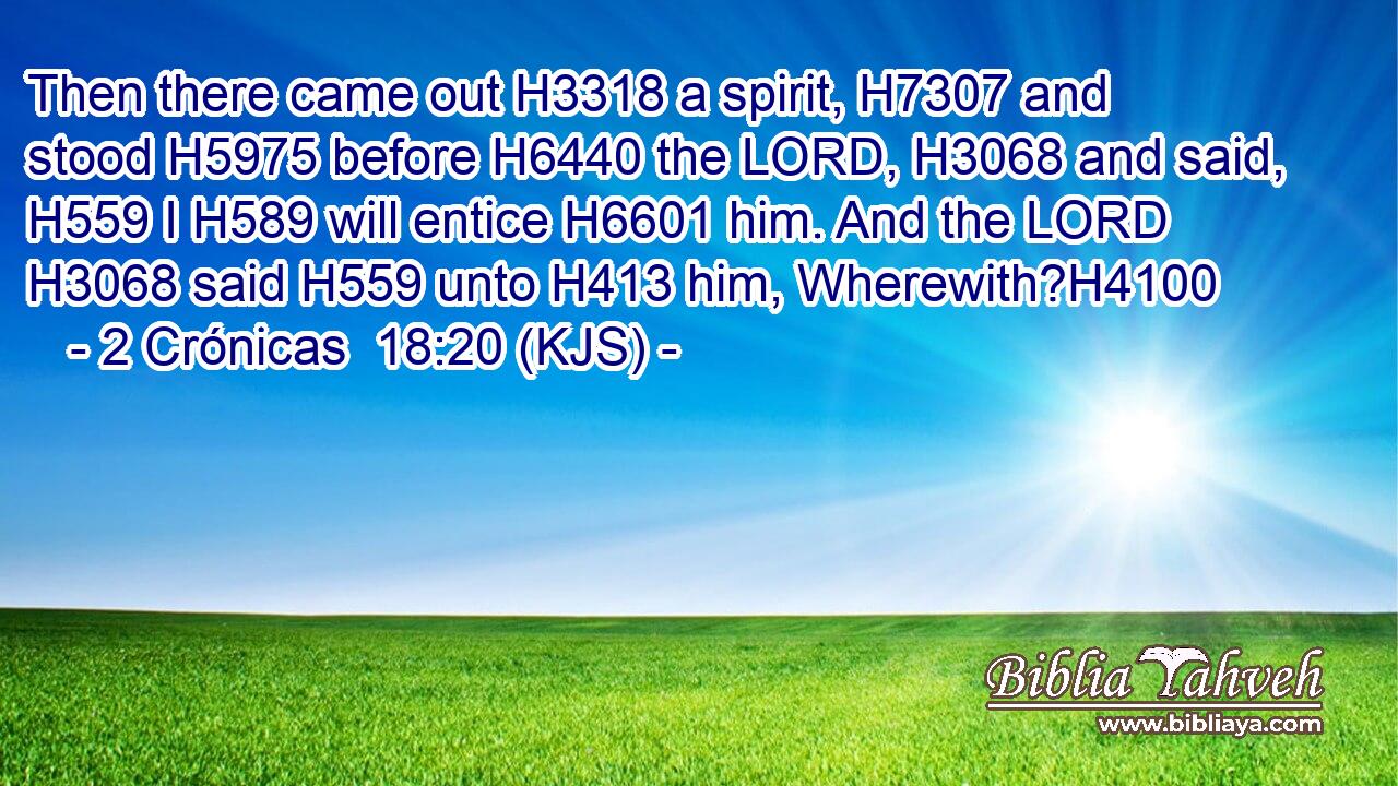 Then there came out H3318 a spirit, H7307 and stood H5975 before H6440 the LORD, H3068 and said, H559 I H589 will entice H6601 him. And the LORD H3068 said H559 unto H413 him, Wherewith?H4100