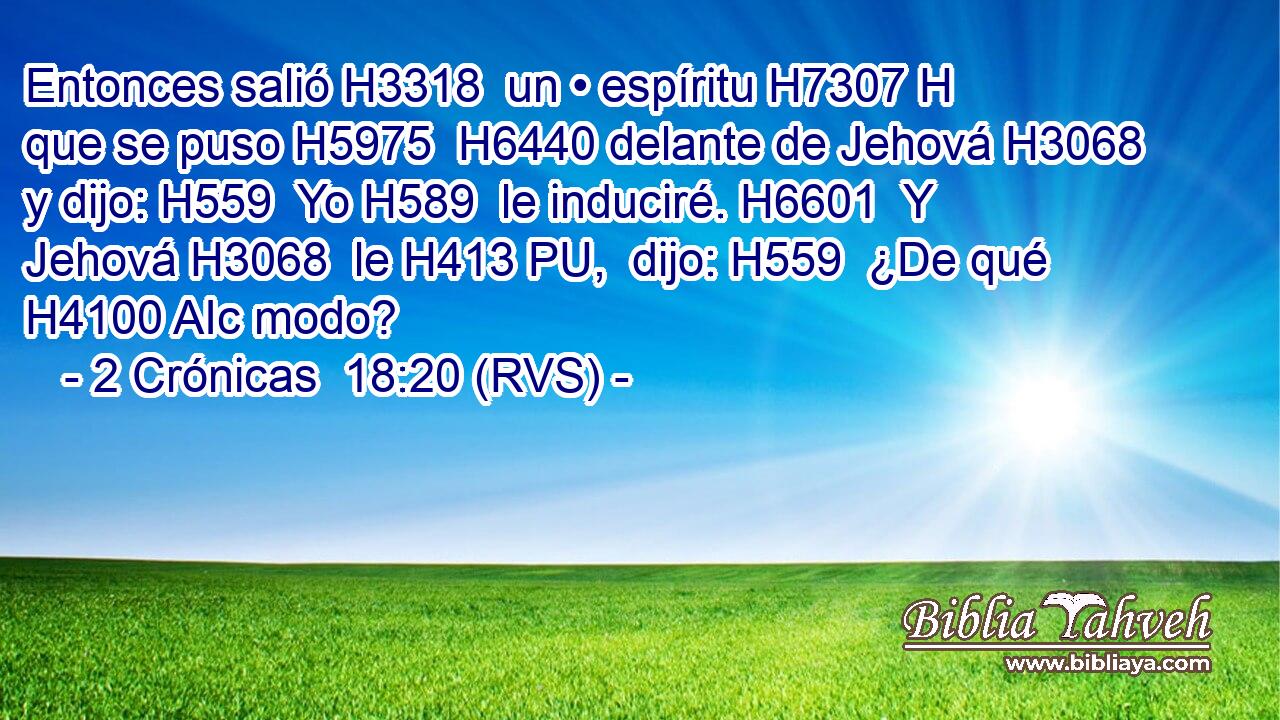 Entonces salió H3318  un • espíritu H7307 H que se puso H5975  H6440 delante de Jehová H3068  y dijo: H559  Yo H589  le induciré. H6601  Y Jehová H3068  le H413 PU,  dijo: H559  ¿De qué H4100 AIc modo? 