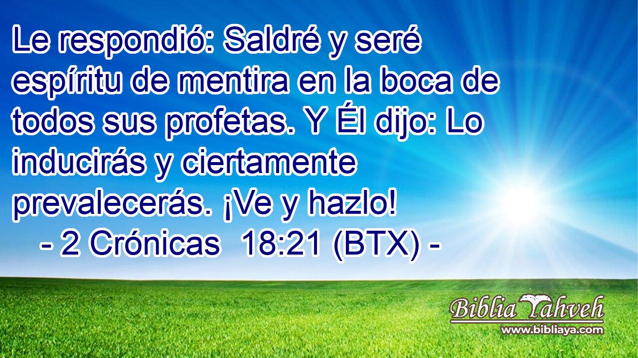 Le respondió: Saldré y seré espíritu de mentira en la boca de todos sus profetas. Y Él dijo: Lo inducirás y ciertamente prevalecerás. ¡Ve y hazlo!
