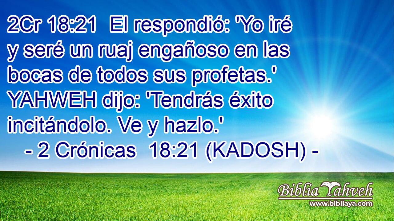  El respondió: 'Yo iré y seré un ruaj engañoso en las bocas de todos sus profetas.' YAHWEH dijo: 'Tendrás éxito incitándolo. Ve y hazlo.' 