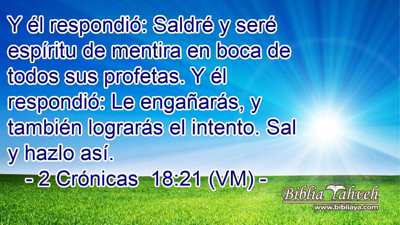  Y él respondió: Saldré y seré espíritu de mentira en boca de todos sus profetas. Y él respondió: Le engañarás, y también lograrás el intento. Sal y hazlo así. 