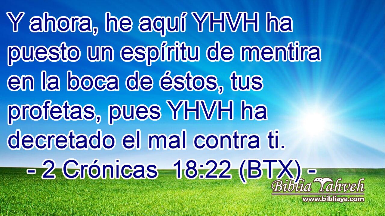 Y ahora, he aquí YHVH ha puesto un espíritu de mentira en la boca de éstos, tus profetas, pues YHVH ha decretado el mal contra ti.