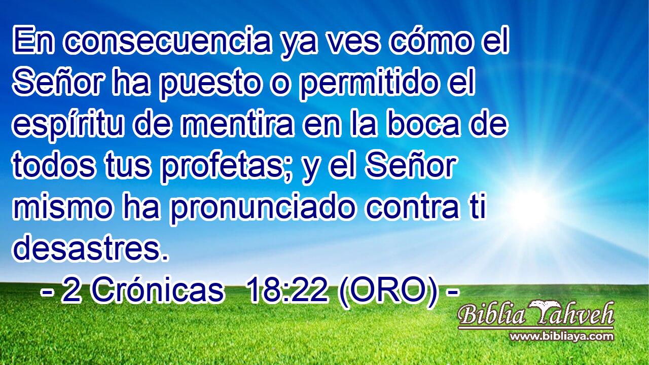  En consecuencia ya ves cómo el Señor ha puesto o permitido el espíritu de mentira en la boca de todos tus profetas; y el Señor mismo ha pronunciado contra ti desastres. 