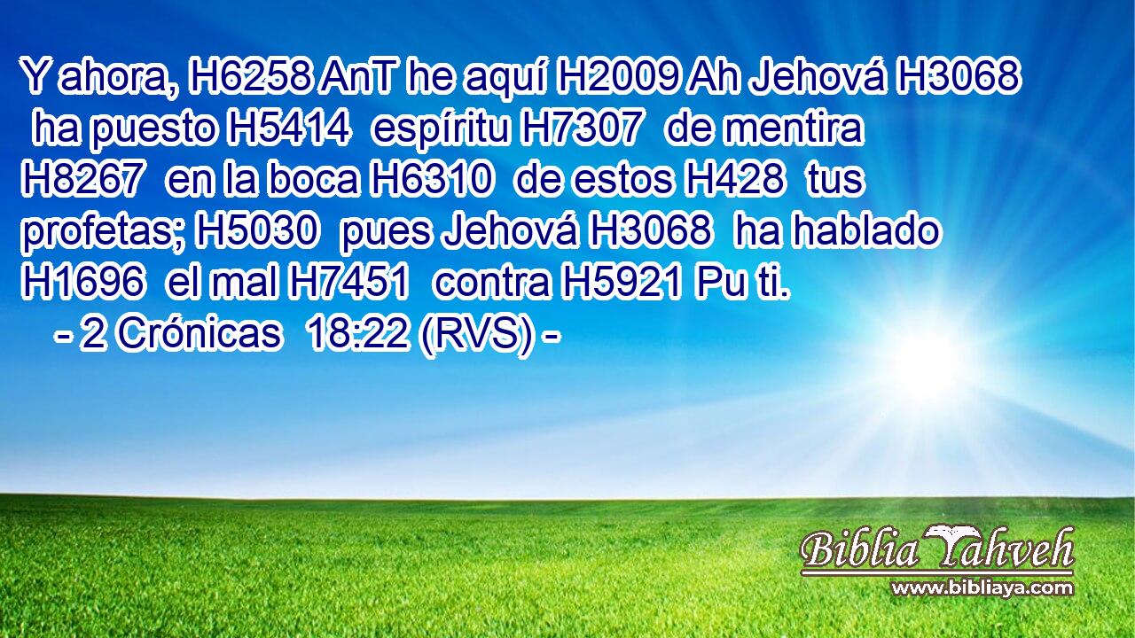 Y ahora, H6258 AnT he aquí H2009 Ah Jehová H3068  ha puesto H5414  espíritu H7307  de mentira H8267  en la boca H6310  de estos H428  tus profetas; H5030  pues Jehová H3068  ha hablado H1696  el mal H7451  contra H5921 Pu ti. 