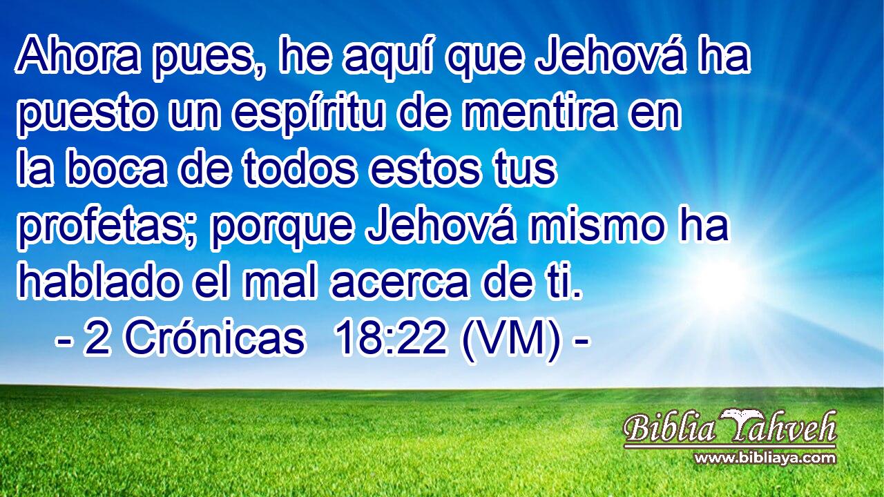  Ahora pues, he aquí que Jehová ha puesto un espíritu de mentira en la boca de todos estos tus profetas; porque Jehová mismo ha hablado el mal acerca de ti. 