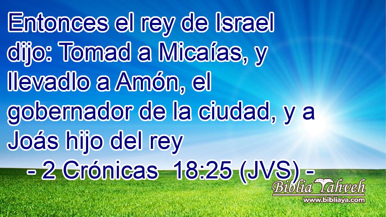 Entonces el rey de Israel dijo: Tomad a Micaías, y llevadlo a Amón, el gobernador de la ciudad, y a Joás hijo del rey