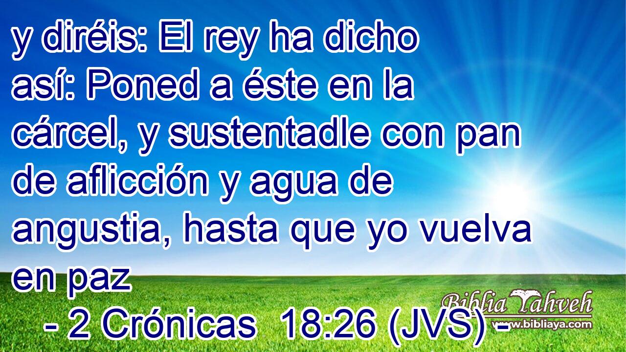 y diréis: El rey ha dicho así: Poned a éste en la cárcel, y sustentadle con pan de aflicción y agua de angustia, hasta que yo vuelva en paz