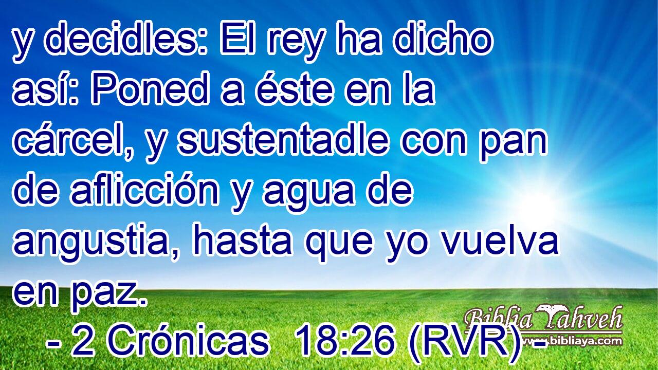 y decidles: El rey ha dicho así: Poned a éste en la cárcel, y sustentadle con pan de aflicción y agua de angustia, hasta que yo vuelva en paz.