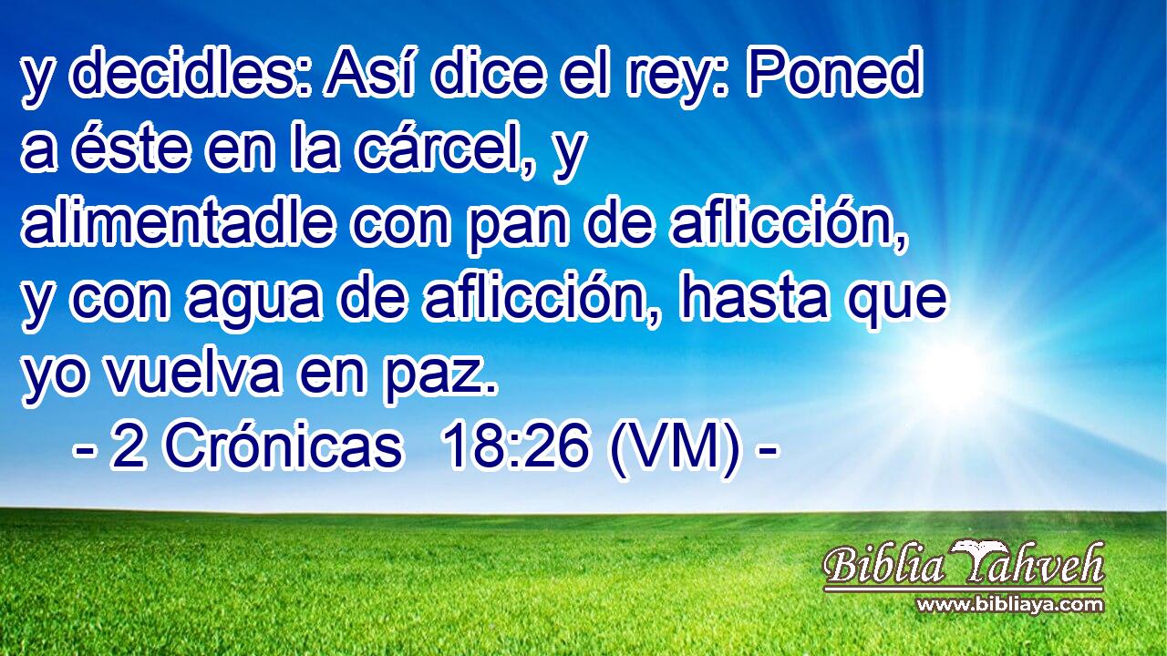  y decidles: Así dice el rey: Poned a éste en la cárcel, y alimentadle con pan de aflicción, y con agua de aflicción, hasta que yo vuelva en paz. 